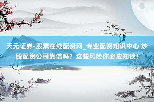 天元证券-股票在线配资网_专业配资知识中心 炒股配资公司靠谱吗？这些风险你必应知谈！