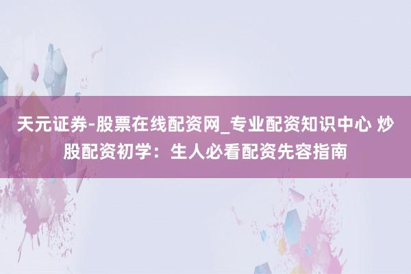 天元证券-股票在线配资网_专业配资知识中心 炒股配资初学：生人必看配资先容指南