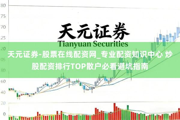 天元证券-股票在线配资网_专业配资知识中心 炒股配资排行TOP散户必看避坑指南