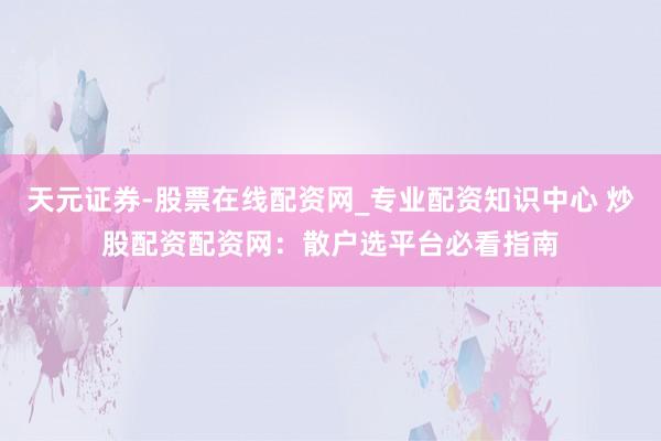 天元证券-股票在线配资网_专业配资知识中心 炒股配资配资网：散户选平台必看指南
