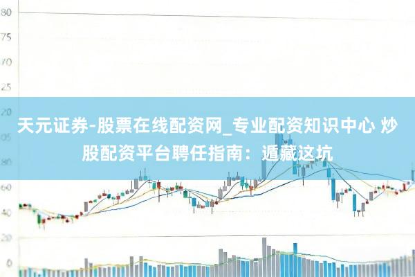 天元证券-股票在线配资网_专业配资知识中心 炒股配资平台聘任指南：遁藏这坑