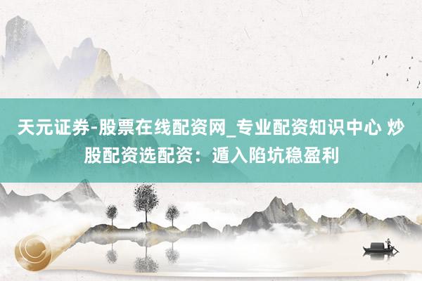 天元证券-股票在线配资网_专业配资知识中心 炒股配资选配资：遁入陷坑稳盈利