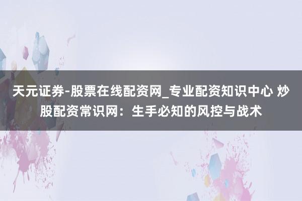 天元证券-股票在线配资网_专业配资知识中心 炒股配资常识网：生手必知的风控与战术