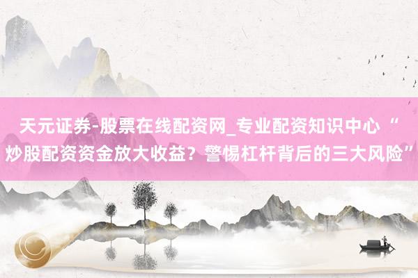 天元证券-股票在线配资网_专业配资知识中心 “炒股配资资金放大收益？警惕杠杆背后的三大风险”