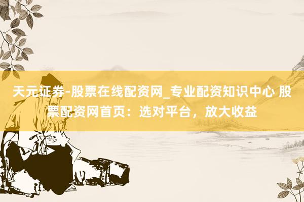 天元证券-股票在线配资网_专业配资知识中心 股票配资网首页：选对平台，放大收益