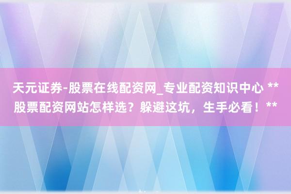 天元证券-股票在线配资网_专业配资知识中心 **股票配资网站怎样选？躲避这坑，生手必看！**