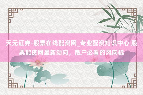 天元证券-股票在线配资网_专业配资知识中心 股票配资网最新动向，散户必看的风向标
