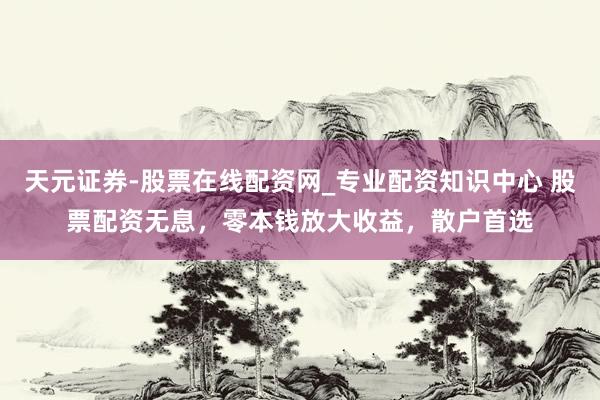 天元证券-股票在线配资网_专业配资知识中心 股票配资无息，零本钱放大收益，散户首选
