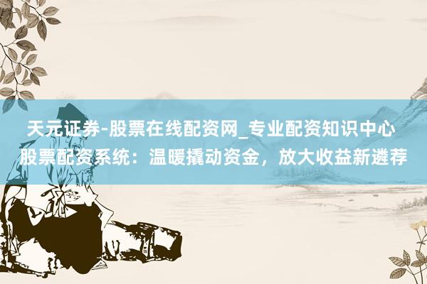 天元证券-股票在线配资网_专业配资知识中心 股票配资系统：温暖撬动资金，放大收益新遴荐