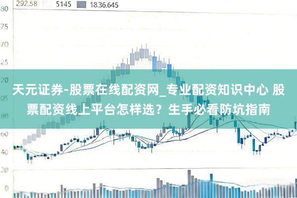 天元证券-股票在线配资网_专业配资知识中心 股票配资线上平台怎样选？生手必看防坑指南