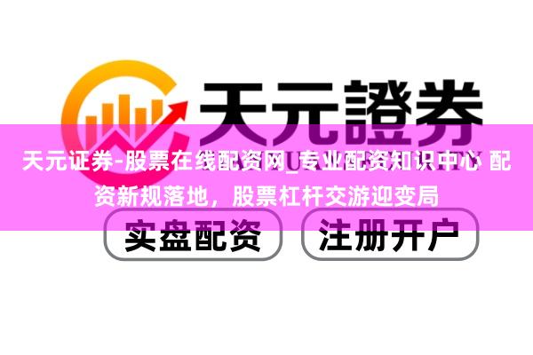 天元证券-股票在线配资网_专业配资知识中心 配资新规落地，股票杠杆交游迎变局
