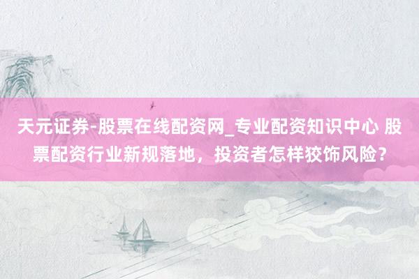 天元证券-股票在线配资网_专业配资知识中心 股票配资行业新规落地，投资者怎样狡饰风险？