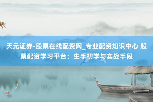 天元证券-股票在线配资网_专业配资知识中心 股票配资学习平台：生手初学与实战手段