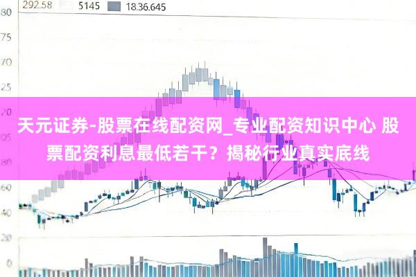 天元证券-股票在线配资网_专业配资知识中心 股票配资利息最低若干？揭秘行业真实底线