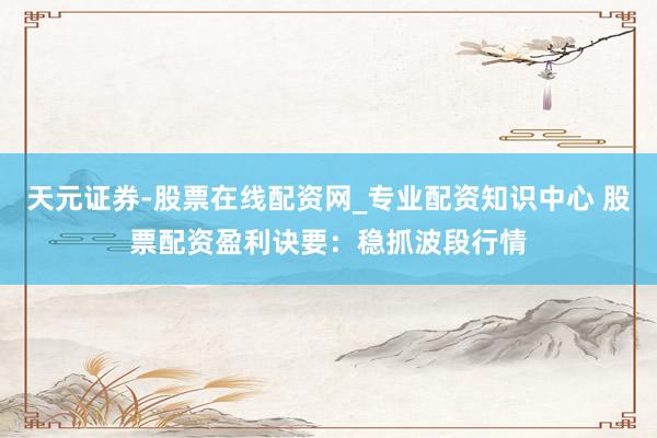 天元证券-股票在线配资网_专业配资知识中心 股票配资盈利诀要：稳抓波段行情