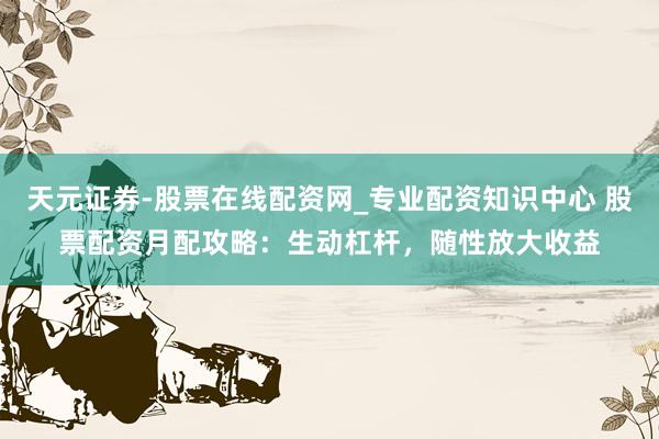 天元证券-股票在线配资网_专业配资知识中心 股票配资月配攻略：生动杠杆，随性放大收益