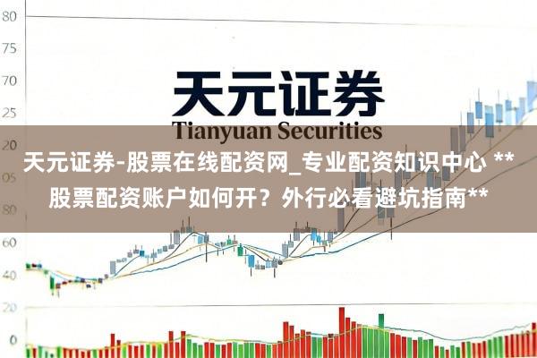 天元证券-股票在线配资网_专业配资知识中心 **股票配资账户如何开？外行必看避坑指南**