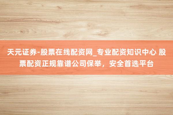 天元证券-股票在线配资网_专业配资知识中心 股票配资正规靠谱公司保举，安全首选平台