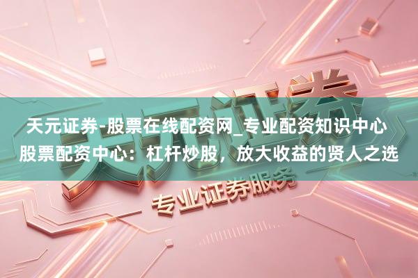 天元证券-股票在线配资网_专业配资知识中心 股票配资中心：杠杆炒股，放大收益的贤人之选
