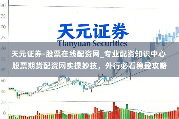 天元证券-股票在线配资网_专业配资知识中心 股票期货配资网实操妙技，外行必看稳盈攻略