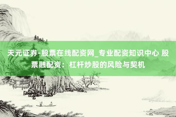 天元证券-股票在线配资网_专业配资知识中心 股票融配资：杠杆炒股的风险与契机
