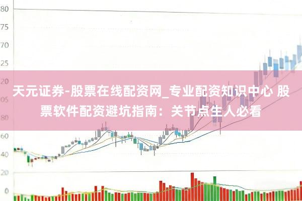 天元证券-股票在线配资网_专业配资知识中心 股票软件配资避坑指南：关节点生人必看