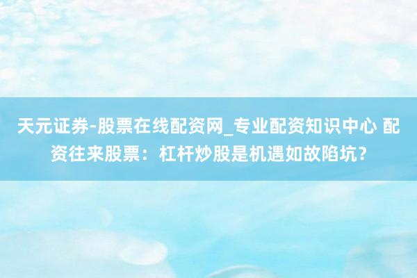 天元证券-股票在线配资网_专业配资知识中心 配资往来股票：杠杆炒股是机遇如故陷坑？