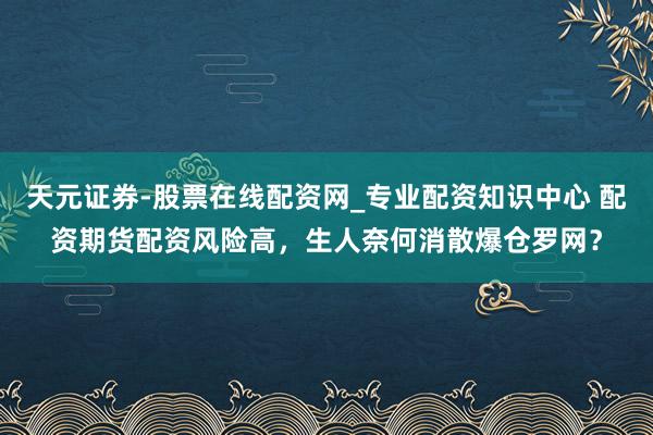 天元证券-股票在线配资网_专业配资知识中心 配资期货配资风险高，生人奈何消散爆仓罗网？