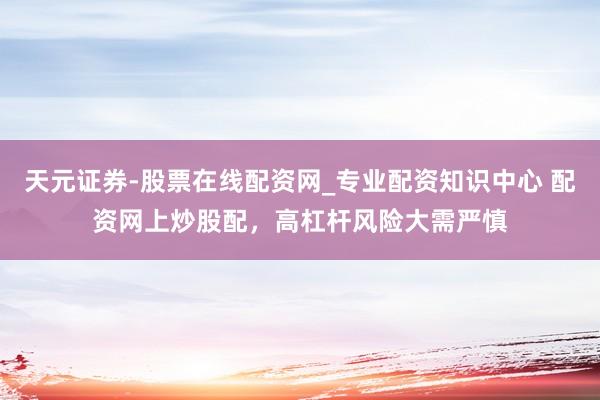 天元证券-股票在线配资网_专业配资知识中心 配资网上炒股配，高杠杆风险大需严慎