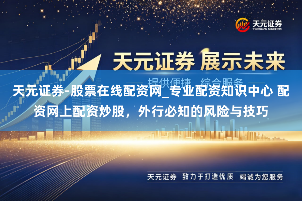 天元证券-股票在线配资网_专业配资知识中心 配资网上配资炒股，外行必知的风险与技巧