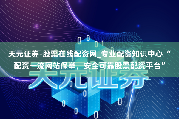 天元证券-股票在线配资网_专业配资知识中心 “配资一流网站保举，安全可靠股票配资平台”