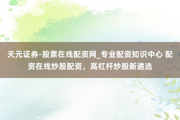 天元证券-股票在线配资网_专业配资知识中心 配资在线炒股配资，高杠杆炒股新遴选