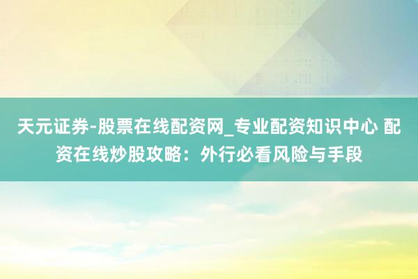 天元证券-股票在线配资网_专业配资知识中心 配资在线炒股攻略：外行必看风险与手段