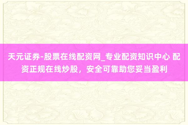 天元证券-股票在线配资网_专业配资知识中心 配资正规在线炒股，安全可靠助您妥当盈利