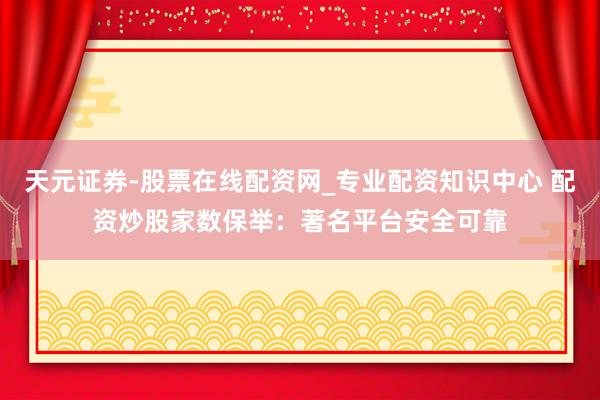 天元证券-股票在线配资网_专业配资知识中心 配资炒股家数保举：著名平台安全可靠