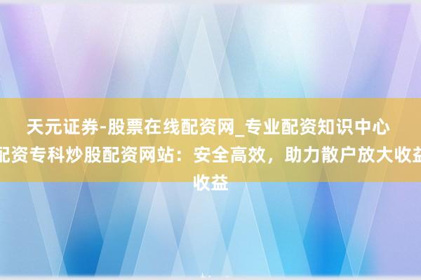 天元证券-股票在线配资网_专业配资知识中心 配资专科炒股配资网站：安全高效，助力散户放大收益