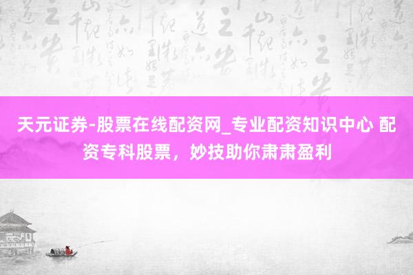 天元证券-股票在线配资网_专业配资知识中心 配资专科股票，妙技助你肃肃盈利