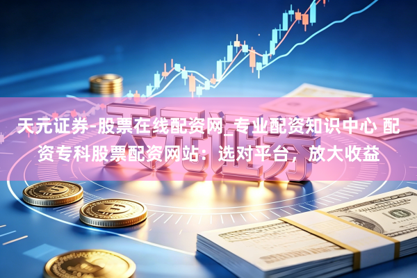 天元证券-股票在线配资网_专业配资知识中心 配资专科股票配资网站：选对平台，放大收益
