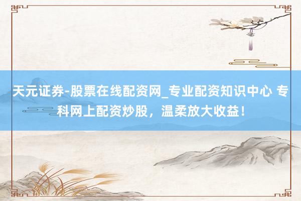 天元证券-股票在线配资网_专业配资知识中心 专科网上配资炒股，温柔放大收益！