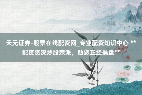 天元证券-股票在线配资网_专业配资知识中心 **配资资深炒股宗派，助您正经操盘**