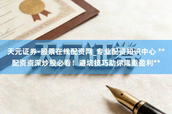 天元证券-股票在线配资网_专业配资知识中心 **配资资深炒股必看！避坑技巧助你隆重盈利**