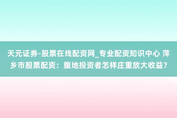 天元证券-股票在线配资网_专业配资知识中心 萍乡市股票配资：腹地投资者怎样庄重放大收益？