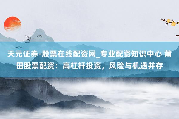 天元证券-股票在线配资网_专业配资知识中心 莆田股票配资：高杠杆投资，风险与机遇并存