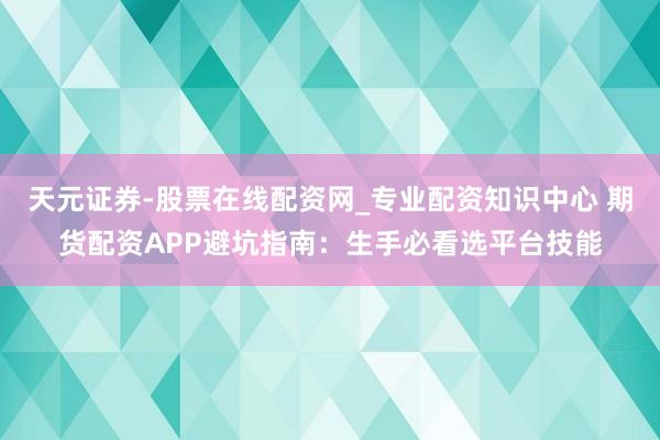 天元证券-股票在线配资网_专业配资知识中心 期货配资APP避坑指南：生手必看选平台技能