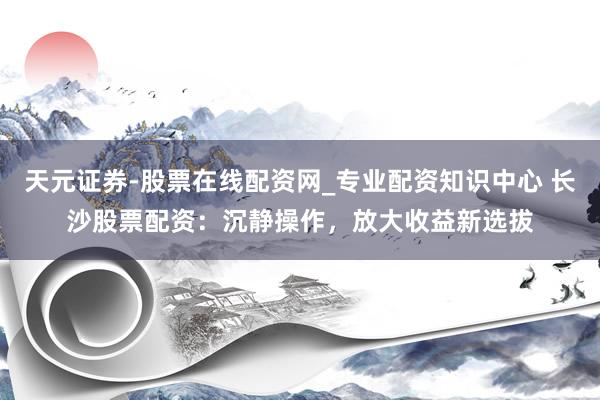 天元证券-股票在线配资网_专业配资知识中心 长沙股票配资：沉静操作，放大收益新选拔