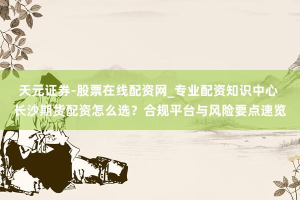 天元证券-股票在线配资网_专业配资知识中心 长沙期货配资怎么选？合规平台与风险要点速览