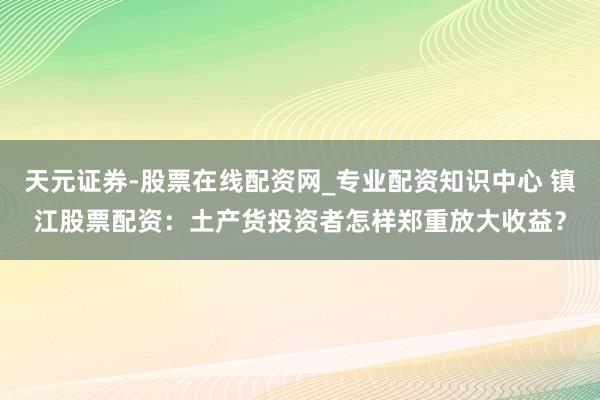 天元证券-股票在线配资网_专业配资知识中心 镇江股票配资：土产货投资者怎样郑重放大收益？