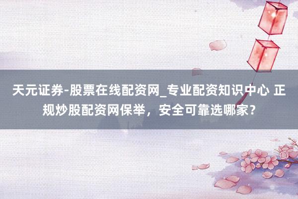 天元证券-股票在线配资网_专业配资知识中心 正规炒股配资网保举，安全可靠选哪家？