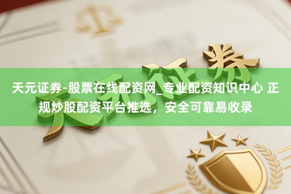 天元证券-股票在线配资网_专业配资知识中心 正规炒股配资平台推选，安全可靠易收录