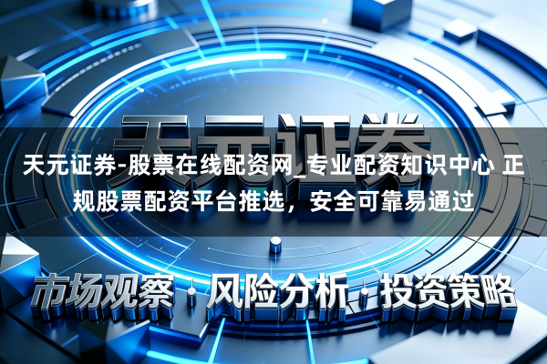 天元证券-股票在线配资网_专业配资知识中心 正规股票配资平台推选，安全可靠易通过